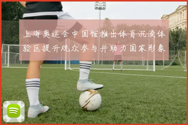 上海奥运会中国馆推出体育沉浸体验区提升观众参与并助力国家形象