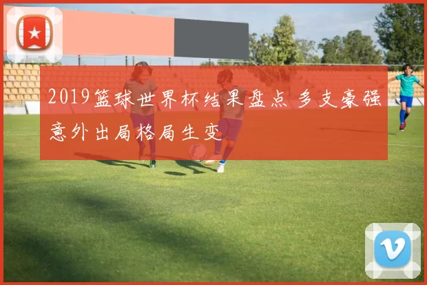 2019篮球世界杯结果盘点 多支豪强意外出局格局生变