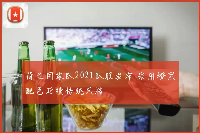 荷兰国家队2021队服发布 采用橙黑配色延续传统风格