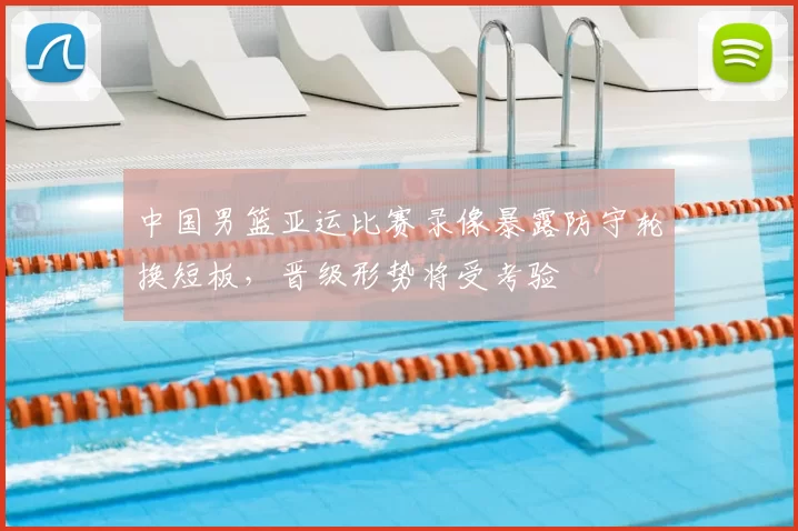 中国男篮亚运比赛录像暴露防守轮换短板，晋级形势将受考验