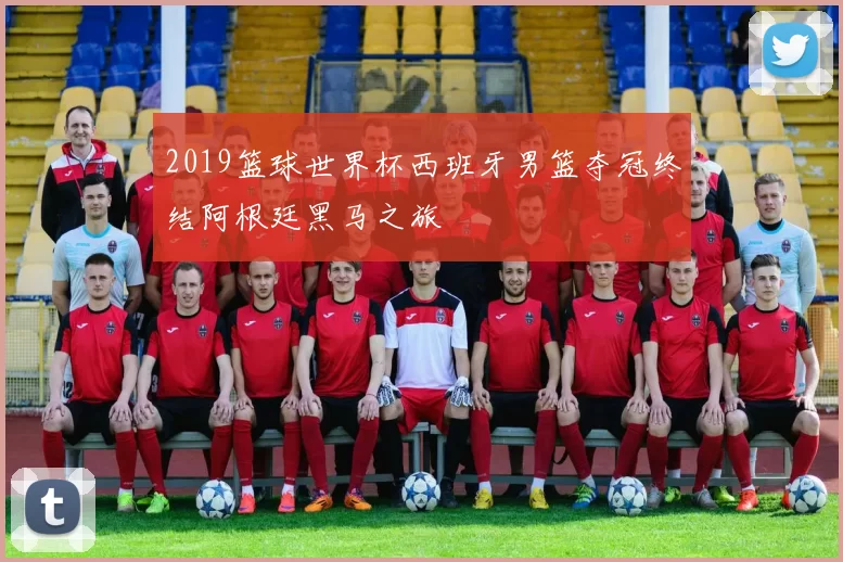 2019篮球世界杯西班牙男篮夺冠终结阿根廷黑马之旅