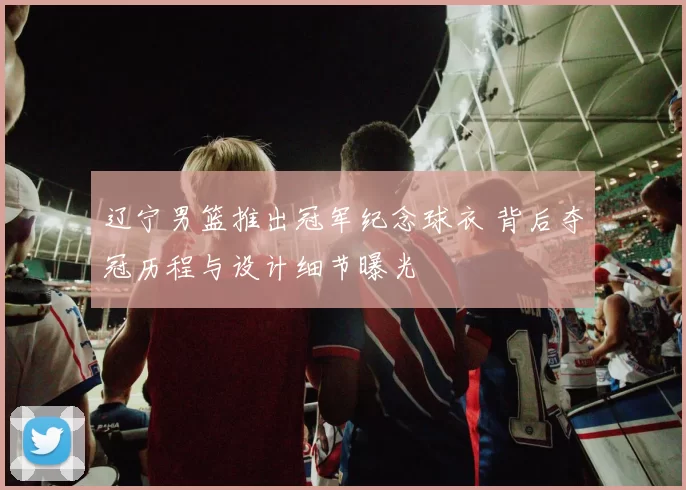 辽宁男篮推出冠军纪念球衣 背后夺冠历程与设计细节曝光