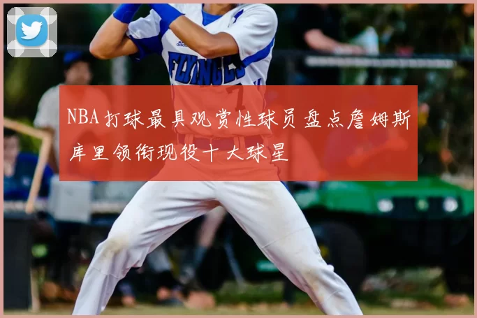 NBA打球最具观赏性球员盘点詹姆斯库里领衔现役十大球星