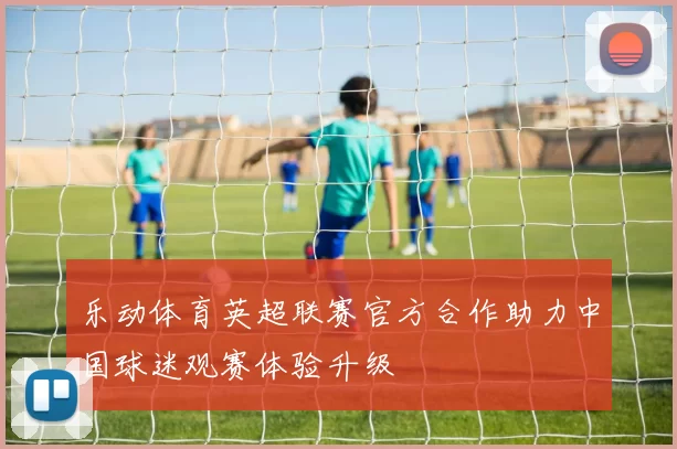 乐动体育英超联赛官方合作助力中国球迷观赛体验升级