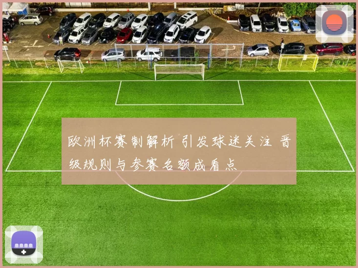欧洲杯赛制解析 引发球迷关注 晋级规则与参赛名额成看点