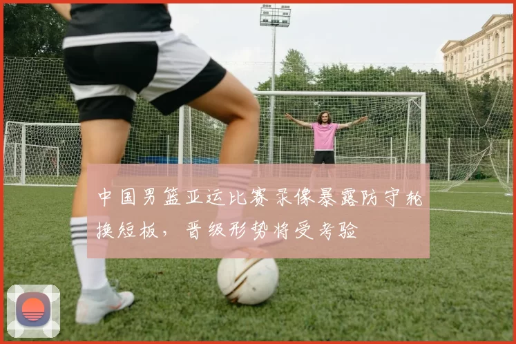 中国男篮亚运比赛录像暴露防守轮换短板，晋级形势将受考验