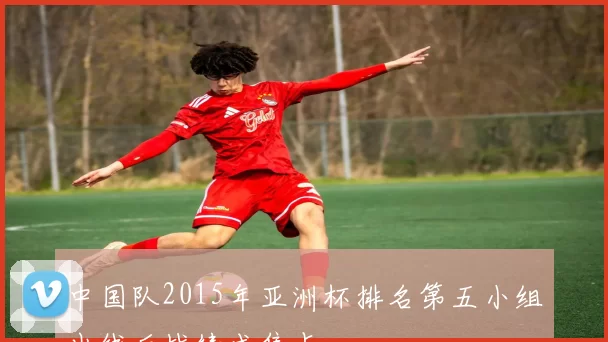 中国队2015年亚洲杯排名第五小组出线后战绩成焦点