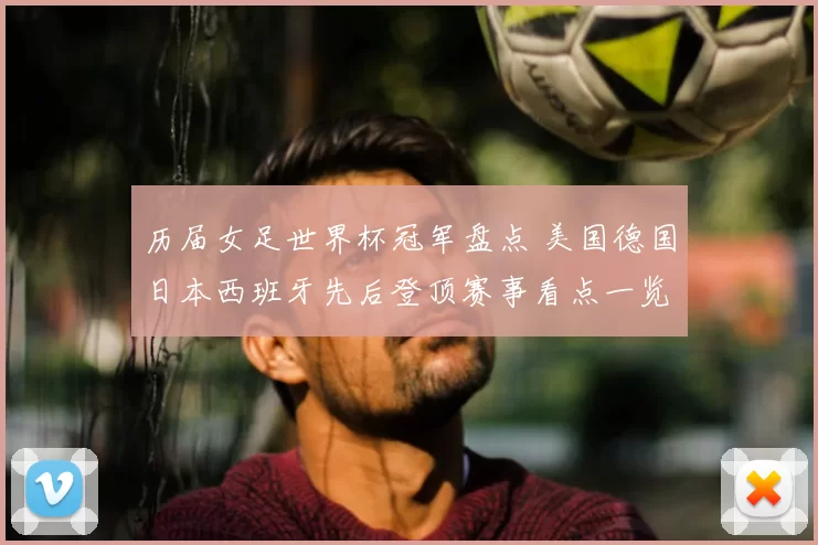历届女足世界杯冠军盘点 美国德国日本西班牙先后登顶赛事看点一览