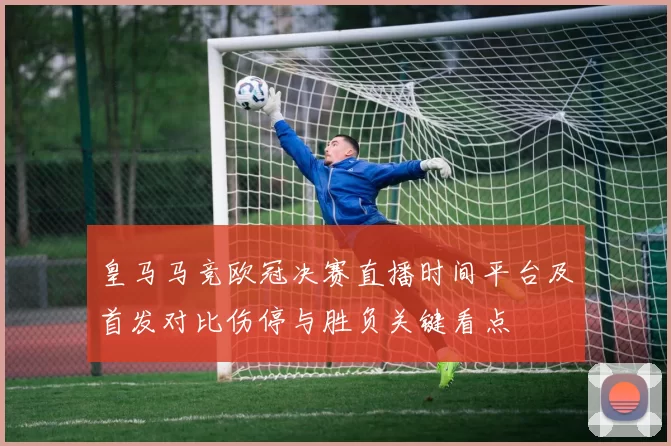 皇马马竞欧冠决赛直播时间平台及首发对比伤停与胜负关键看点