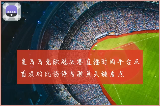 皇马马竞欧冠决赛直播时间平台及首发对比伤停与胜负关键看点