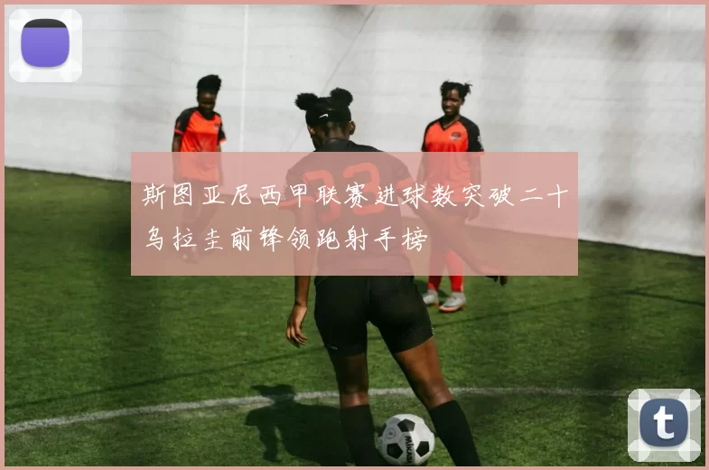 斯图亚尼西甲联赛进球数突破二十乌拉圭前锋领跑射手榜