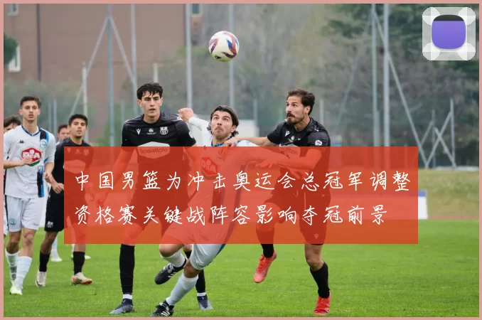 中国男篮为冲击奥运会总冠军调整资格赛关键战阵容影响夺冠前景