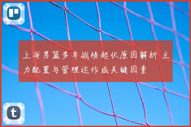 上海男篮多年战绩起伏原因解析 主力配置与管理运作成关键因素
