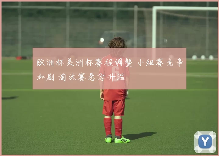 欧洲杯美洲杯赛程调整 小组赛竞争加剧 淘汰赛悬念升温