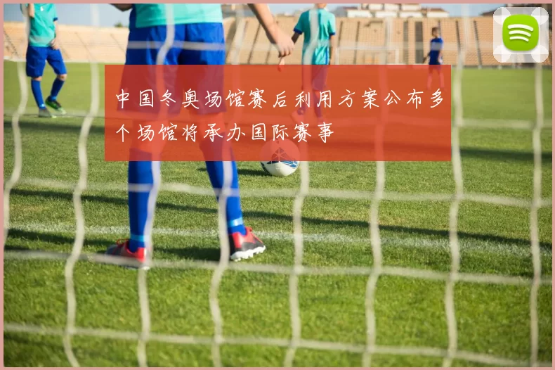 中国冬奥场馆赛后利用方案公布多个场馆将承办国际赛事