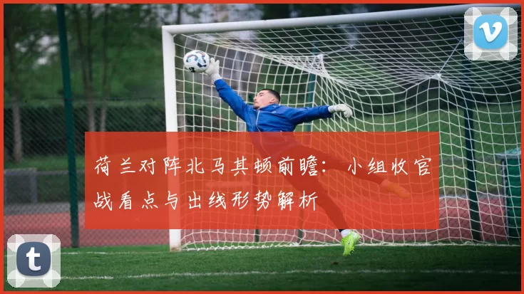 荷兰对阵北马其顿前瞻：小组收官战看点与出线形势解析