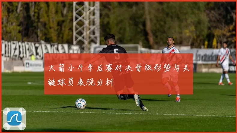 火箭小牛季后赛对决晋级形势与关键球员表现分析