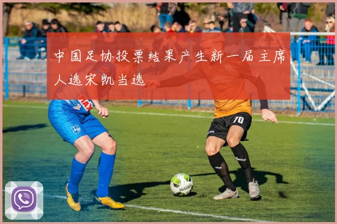 中国足协投票结果产生新一届主席人选宋凯当选