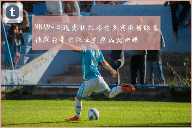 NBA94年选秀状元格伦罗宾逊榜眼基德探花希尔职业生涯成就回顾