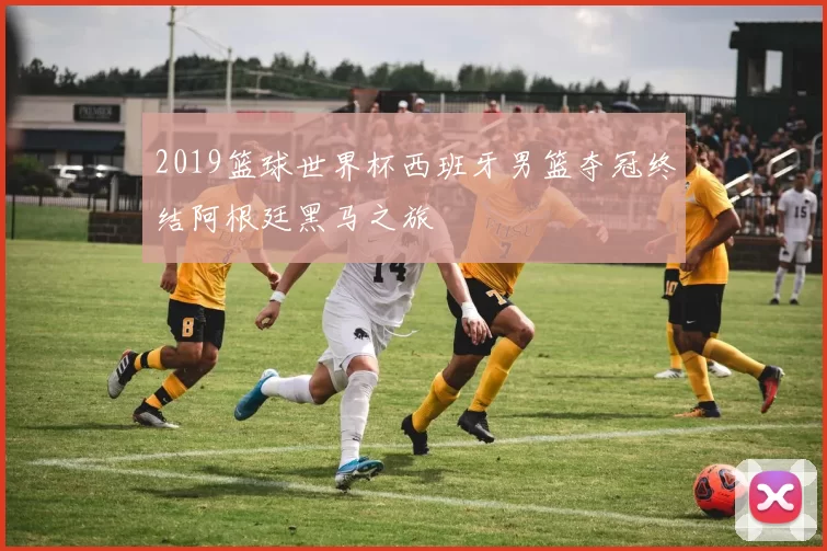 2019篮球世界杯西班牙男篮夺冠终结阿根廷黑马之旅