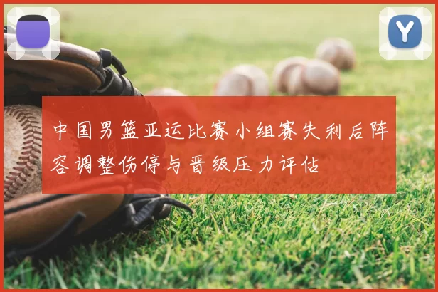中国男篮亚运比赛小组赛失利后阵容调整伤停与晋级压力评估