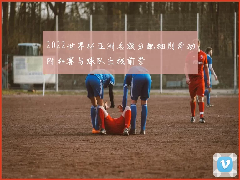 2022世界杯亚洲名额分配细则牵动附加赛与球队出线前景