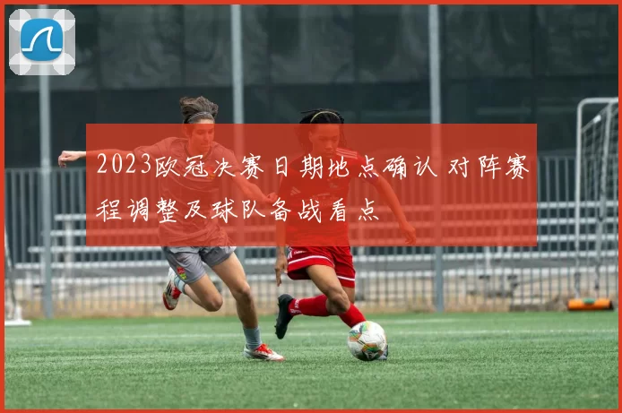 2023欧冠决赛日期地点确认 对阵赛程调整及球队备战看点