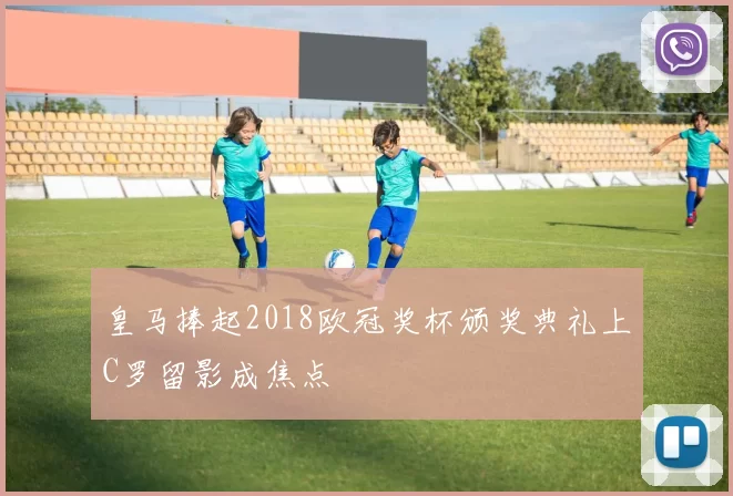 皇马捧起2018欧冠奖杯颁奖典礼上C罗留影成焦点