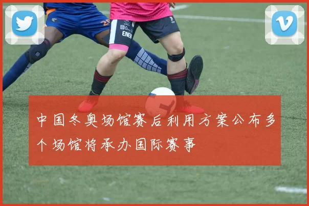 中国冬奥场馆赛后利用方案公布多个场馆将承办国际赛事