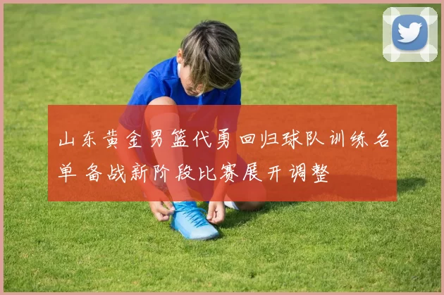 山东黄金男篮代勇回归球队训练名单 备战新阶段比赛展开调整