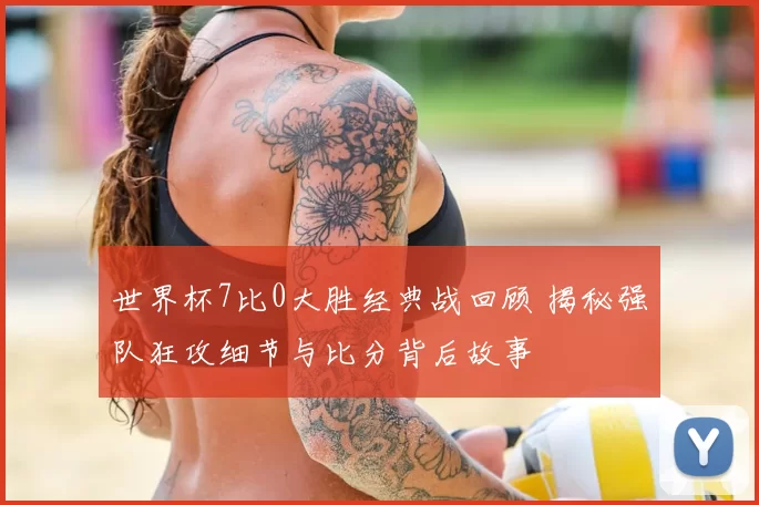 世界杯7比0大胜经典战回顾 揭秘强队狂攻细节与比分背后故事