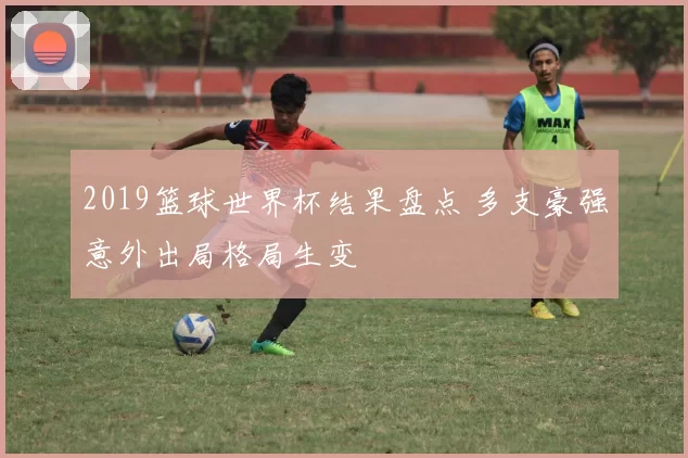 2019篮球世界杯结果盘点 多支豪强意外出局格局生变