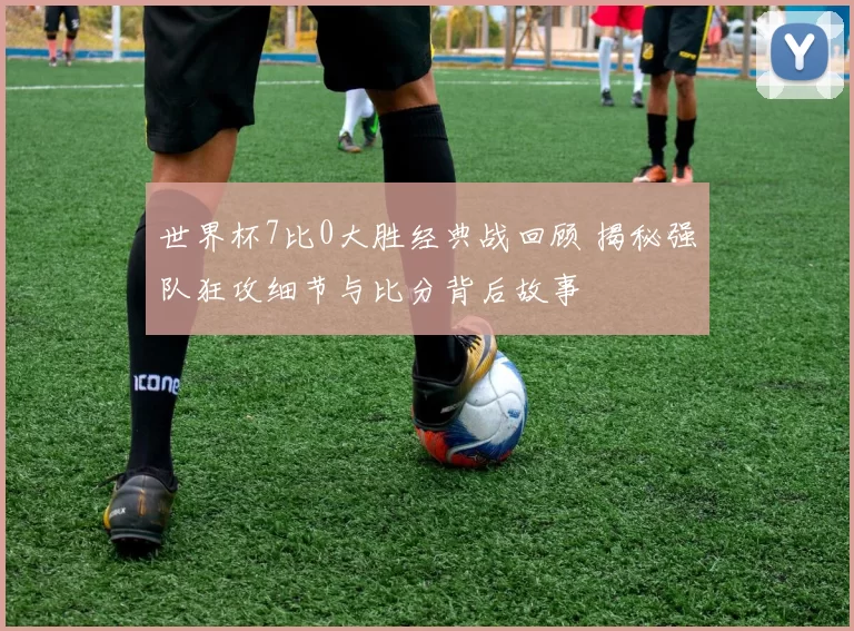 世界杯7比0大胜经典战回顾 揭秘强队狂攻细节与比分背后故事