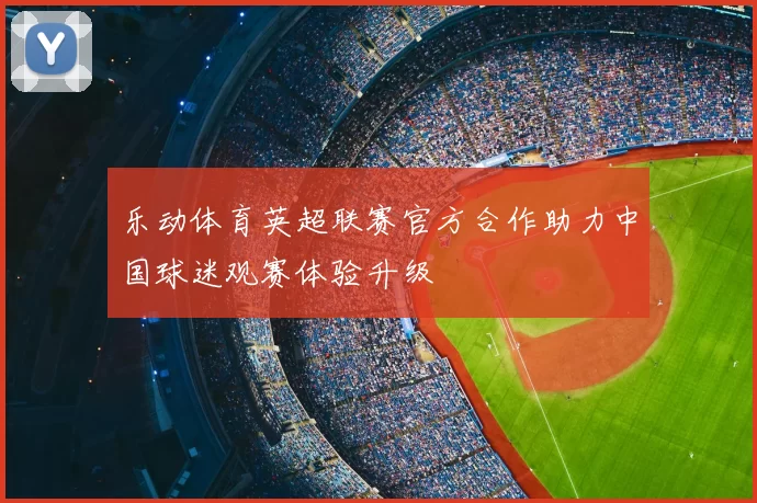 乐动体育英超联赛官方合作助力中国球迷观赛体验升级