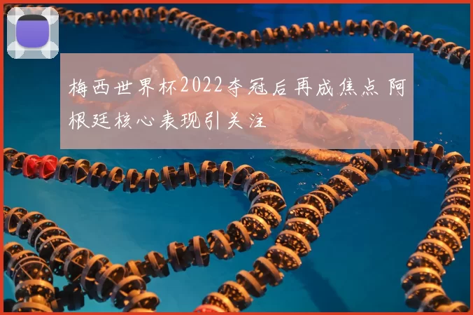 梅西世界杯2022夺冠后再成焦点 阿根廷核心表现引关注