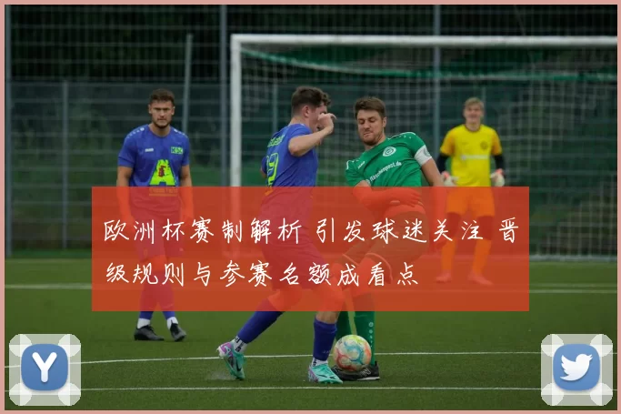 欧洲杯赛制解析 引发球迷关注 晋级规则与参赛名额成看点