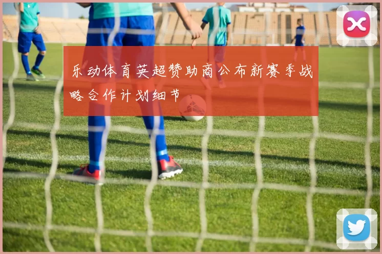 乐动体育英超赞助商公布新赛季战略合作计划细节