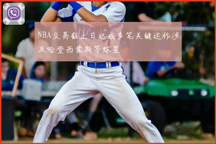 NBA交易截止日达成多笔关键运作涉及哈登西蒙斯等球星