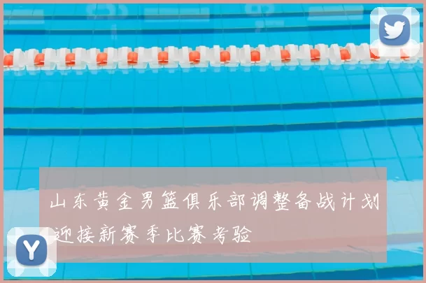 山东黄金男篮俱乐部调整备战计划 迎接新赛季比赛考验