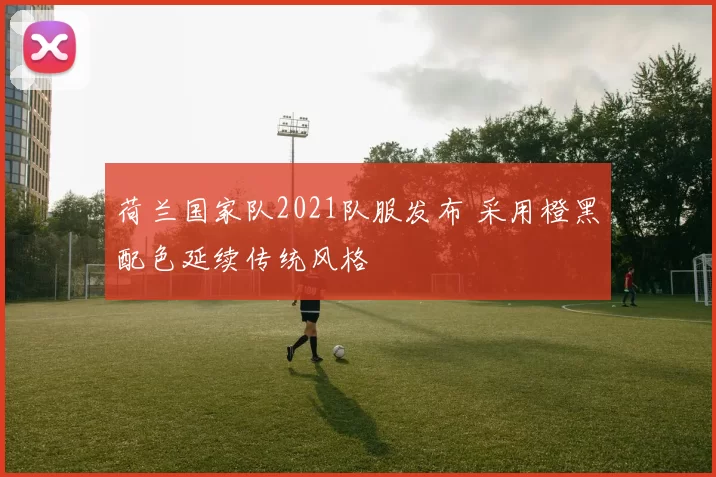 荷兰国家队2021队服发布 采用橙黑配色延续传统风格