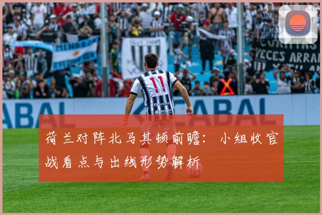 荷兰对阵北马其顿前瞻：小组收官战看点与出线形势解析