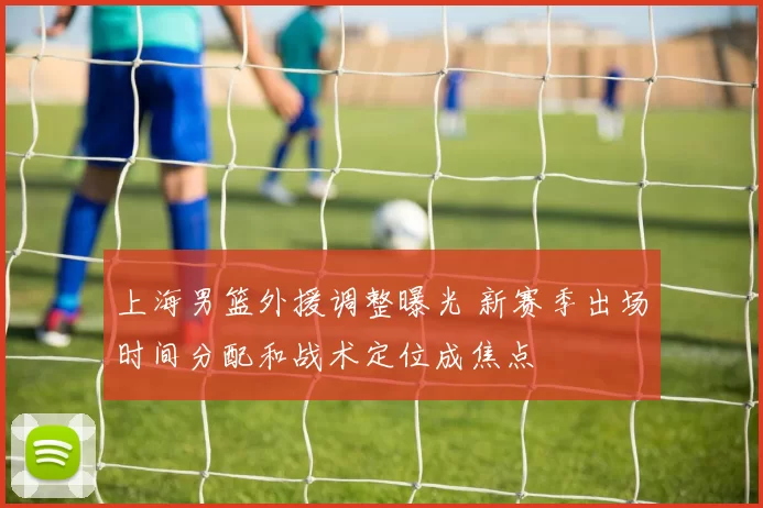 上海男篮外援调整曝光 新赛季出场时间分配和战术定位成焦点