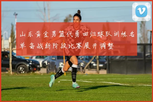 山东黄金男篮代勇回归球队训练名单 备战新阶段比赛展开调整