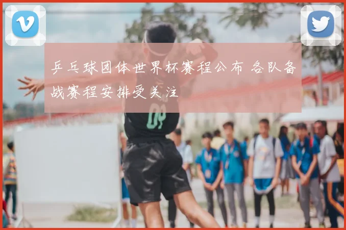 乒乓球团体世界杯赛程公布 各队备战赛程安排受关注