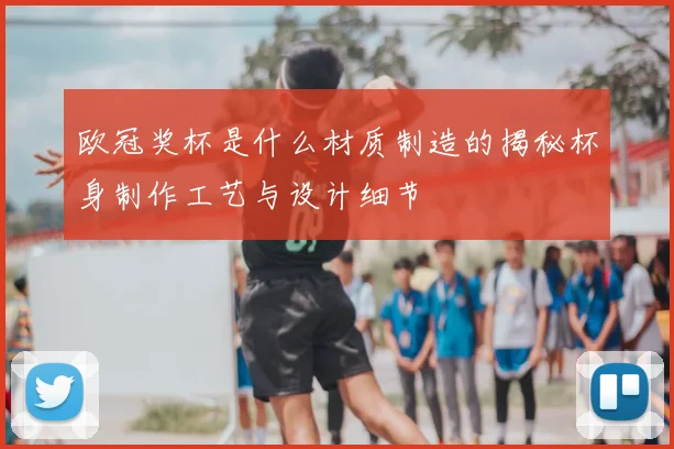 欧冠奖杯是什么材质制造的揭秘杯身制作工艺与设计细节