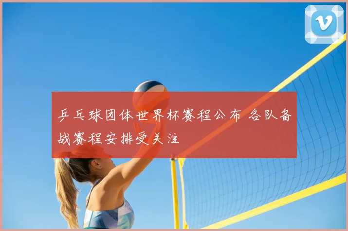 乒乓球团体世界杯赛程公布 各队备战赛程安排受关注