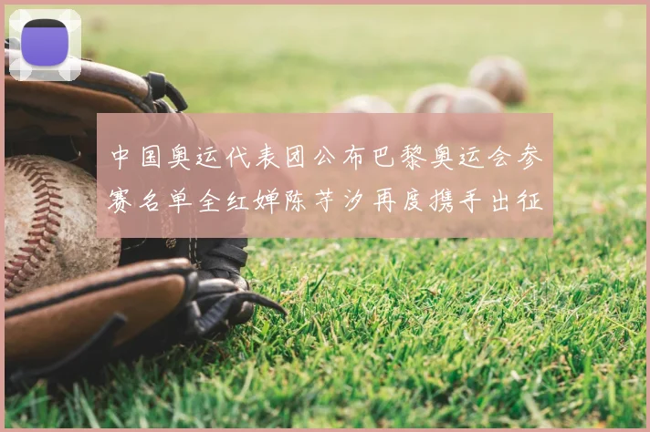 中国奥运代表团公布巴黎奥运会参赛名单全红婵陈芋汐再度携手出征