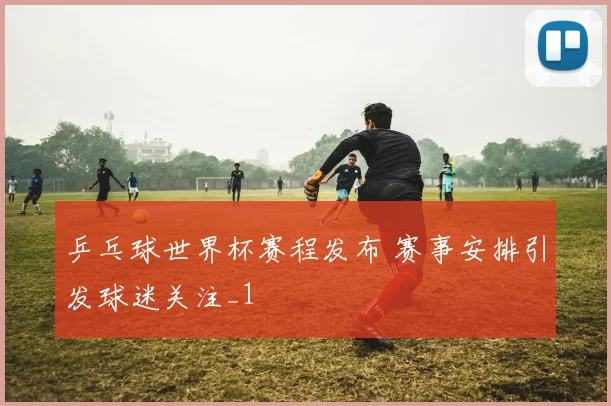 乒乓球世界杯赛程发布 赛事安排引发球迷关注_1