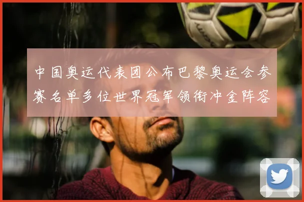中国奥运代表团公布巴黎奥运会参赛名单多位世界冠军领衔冲金阵容