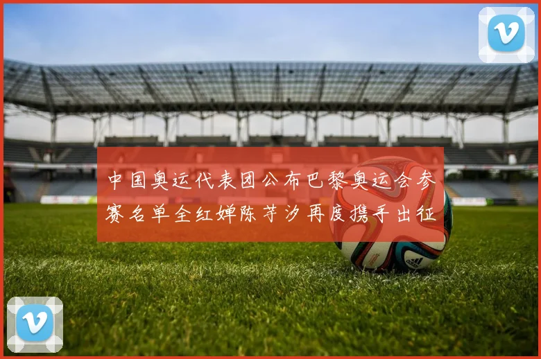 中国奥运代表团公布巴黎奥运会参赛名单全红婵陈芋汐再度携手出征